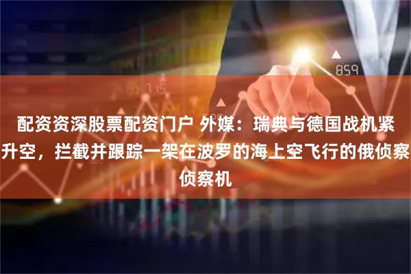 配资资深股票配资门户 外媒：瑞典与德国战机紧急升空，拦截并跟踪一架在波罗的海上空飞行的俄侦察机