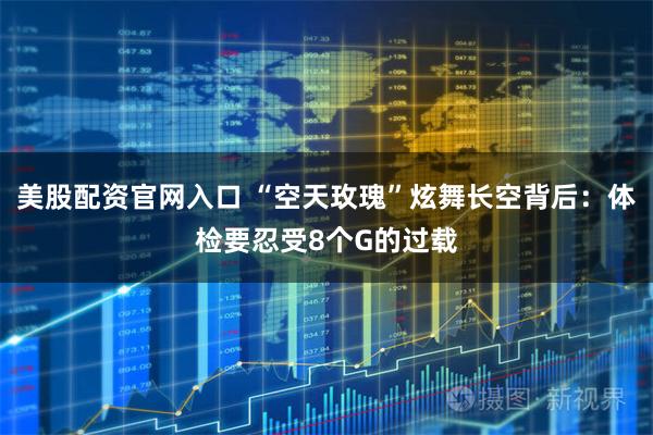 美股配资官网入口 “空天玫瑰”炫舞长空背后：体检要忍受8个G的过载