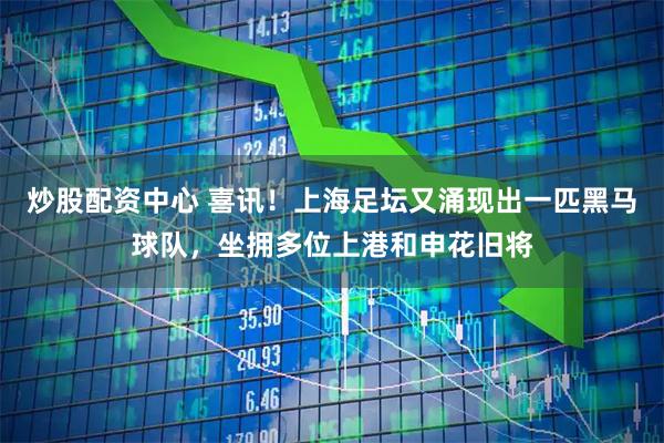 炒股配资中心 喜讯！上海足坛又涌现出一匹黑马球队，坐拥多位上港和申花旧将