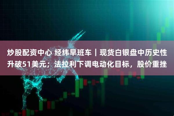 炒股配资中心 经纬早班车｜现货白银盘中历史性升破51美元；法拉利下调电动化目标，股价重挫