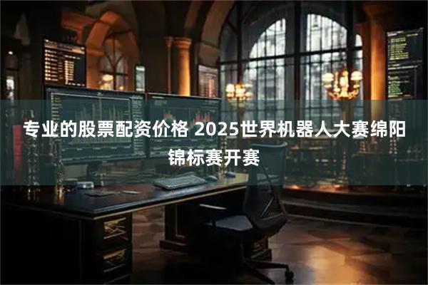 专业的股票配资价格 2025世界机器人大赛绵阳锦标赛开赛
