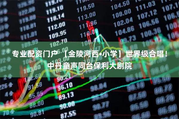 专业配资门户 【金陵河西•小学】世界级合唱！中丹童声同台保利大剧院