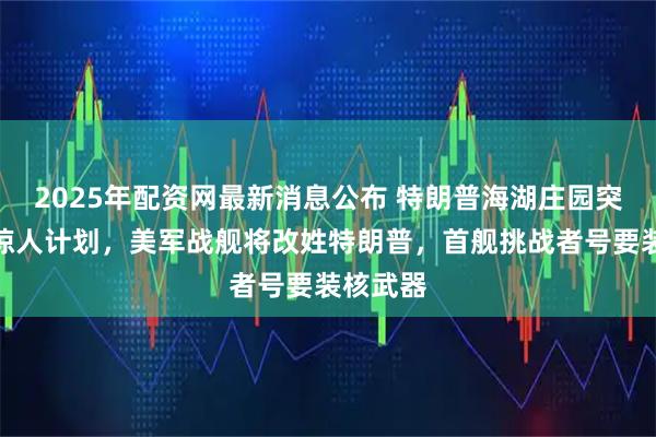 2025年配资网最新消息公布 特朗普海湖庄园突然宣布惊人计划，美军战舰将改姓特朗普，首舰挑战者号要装核武器