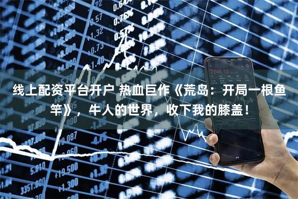 线上配资平台开户 热血巨作《荒岛：开局一根鱼竿》，牛人的世界，收下我的膝盖！