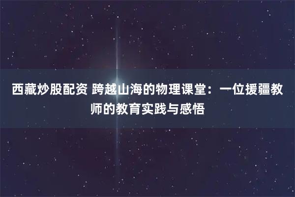 西藏炒股配资 跨越山海的物理课堂：一位援疆教师的教育实践与感悟
