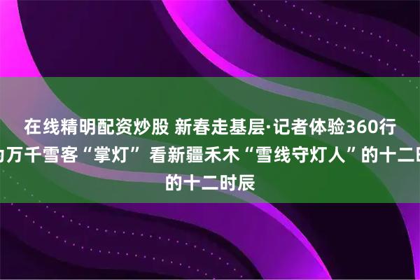 在线精明配资炒股 新春走基层·记者体验360行│为万千雪客“掌灯” 看新疆禾木“雪线守灯人”的十二时辰