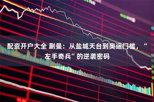 配资开户大全 蒯曼：从盐城天台到奥运门槛，“左手奇兵”的逆袭密码