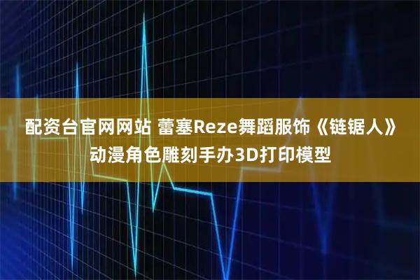 配资台官网网站 蕾塞Reze舞蹈服饰《链锯人》动漫角色雕刻手办3D打印模型