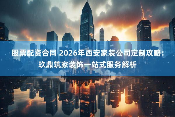 股票配资合同 2026年西安家装公司定制攻略:玖鼎筑家装饰一站式服务解析