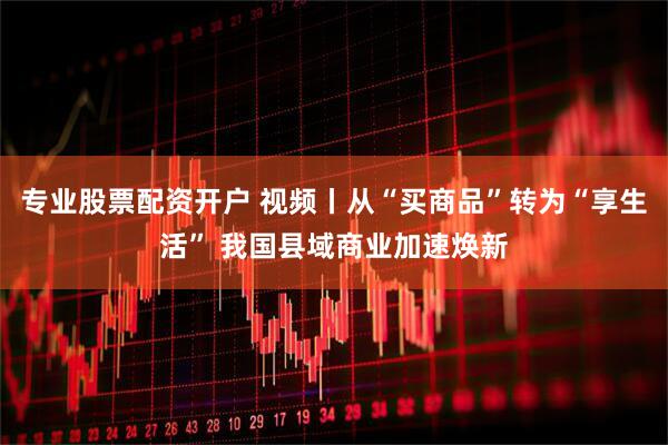 专业股票配资开户 视频丨从“买商品”转为“享生活” 我国县域商业加速焕新