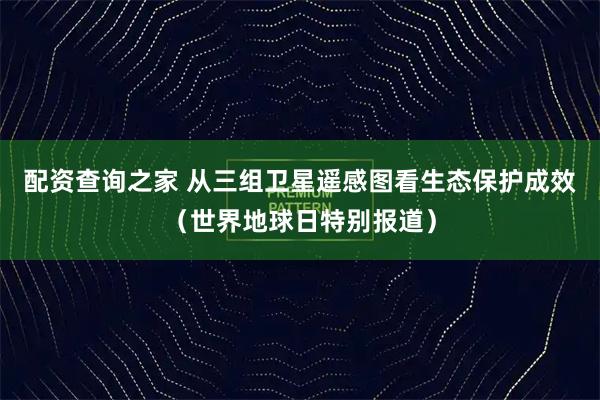 配资查询之家 从三组卫星遥感图看生态保护成效（世界地球日特别报道）