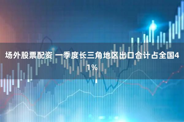 场外股票配资 一季度长三角地区出口合计占全国41%