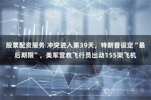 股票配资服务 冲突进入第39天，特朗普设定“最后期限”，美军营救飞行员出动155架飞机