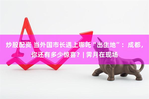 炒股配资 当外国市长遇上哪吒“出生地”：成都，你还有多少惊喜？| 霁月在现场