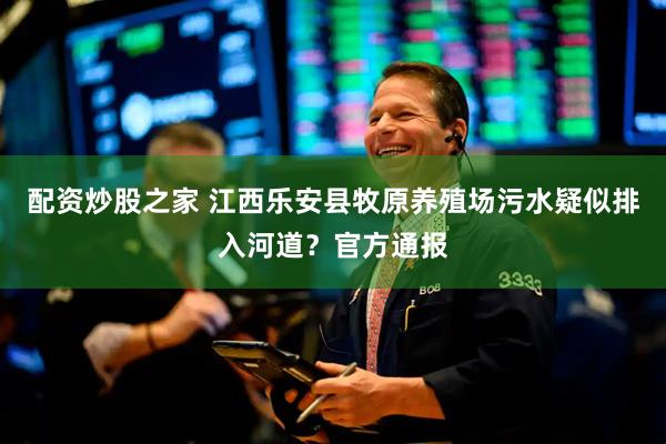 配资炒股之家 江西乐安县牧原养殖场污水疑似排入河道？官方通报