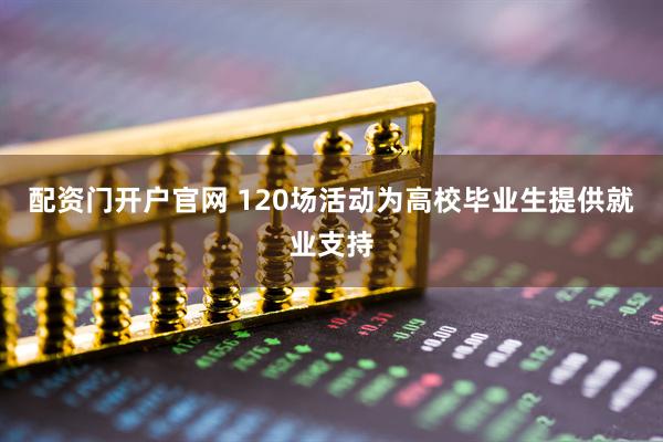 配资门开户官网 120场活动为高校毕业生提供就业支持