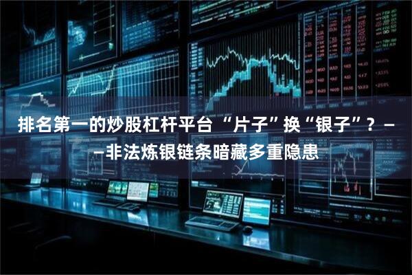 排名第一的炒股杠杆平台 “片子”换“银子”？——非法炼银链条暗藏多重隐患
