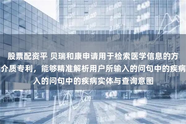 股票配资平 贝瑞和康申请用于检索医学信息的方法、设备和存储介质专利，能够精准解析用户所输入的问句中的疾病实体与查询意图
