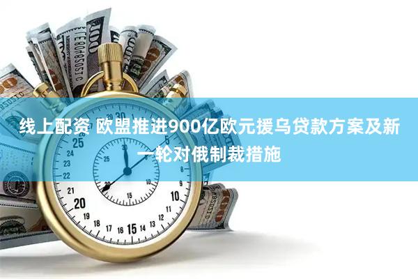 线上配资 欧盟推进900亿欧元援乌贷款方案及新一轮对俄制裁措施